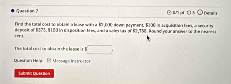 つ 5 ① Details 
Find the total cost to obtain a lease with a $2,000 down payment, $100 in acquisition fees, a security 
deposit of $375, $150 in disposition fees, and a sales tax of $2,755. Round your answer to the nearest 
cent. 
The total cost to obtain the lease is $
Question Help: - Message instructor 
Submit Question