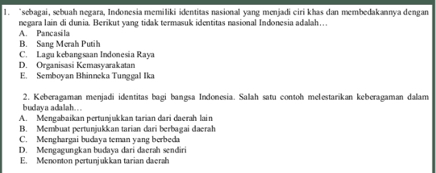 ‘sebagai, sebuah negara, Indonesia memiliki identitas nasional yang menjadi ciri khas dan membedakannya dengan
negara lain di dunia. Berikut yang tidak termasuk identitas nasional Indonesia adalah….
A. Pancasila
B. Sang Merah Putih
C. Lagu kebangsaan Indonesia Raya
D. Organisasi Kemasyarakatan
E. Semboyan Bhinneka Tunggal Ika
2. Keberagaman menjadi identitas bagi bangsa Indonesia. Salah satu contoh melestarikan keberagaman dalam
budaya adalah…..
A. Mengabaikan pertunjukkan tarian dari daerah lain
B. Membuat pertunjukkan tarian dari berbagai daerah
C. Menghargai budaya teman yang berbeda
D. Mengagungkan budaya dari daerah sendiri
E. Menonton pertunjukkan tarian daerah