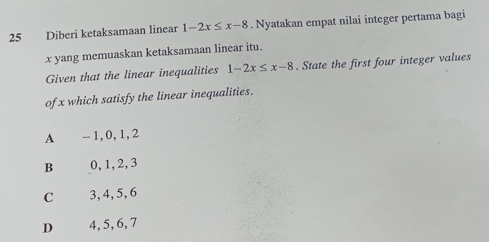 Diberi ketaksamaan linear 1-2x≤ x-8. Nyatakan empat nilai integer pertama bagi
x yang memuaskan ketaksamaan linear itu.
Given that the linear inequalities 1-2x≤ x-8. State the first four integer values
of x which satisfy the linear inequalities.
A - 1, 0, 1, 2
B 0, 1, 2, 3
C 3, 4, 5, 6
D 4, 5, 6, 7