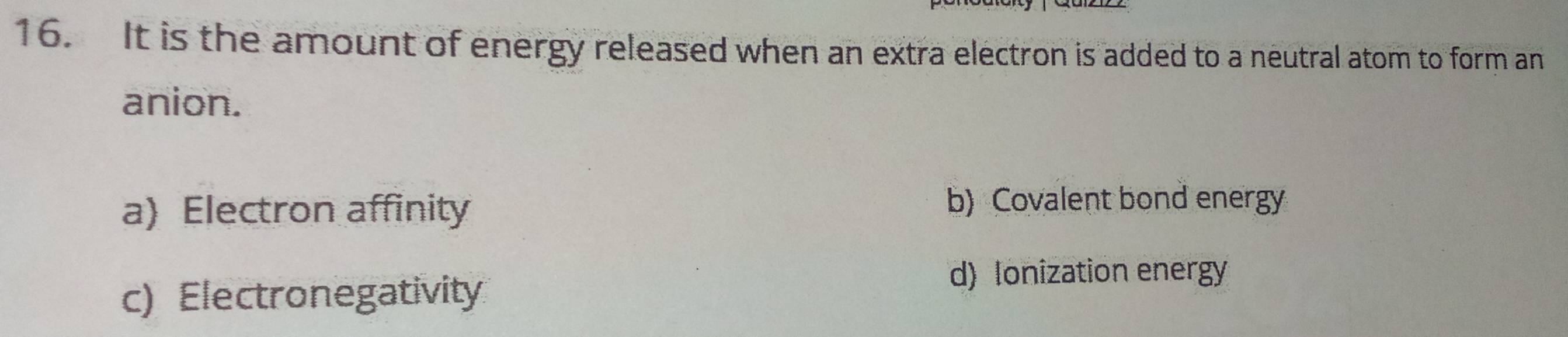 It is the amount of energy released when an extra electron is added to a neutral atom to form an
anion.
a) Electron affinity
b) Covalent bond energy
c) Electronegativity
d) Ionization energy