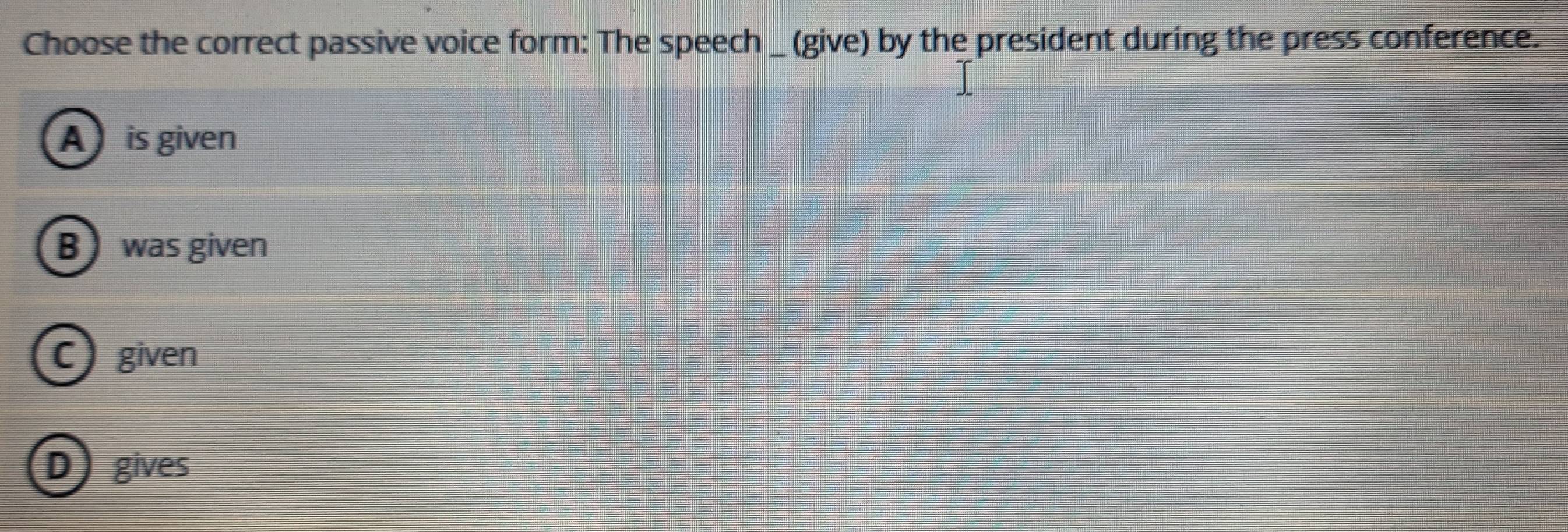 Choose the correct passive voice form: The speech _ (give) by the president during the press conference.
A is given
B was given
C) given
D gives