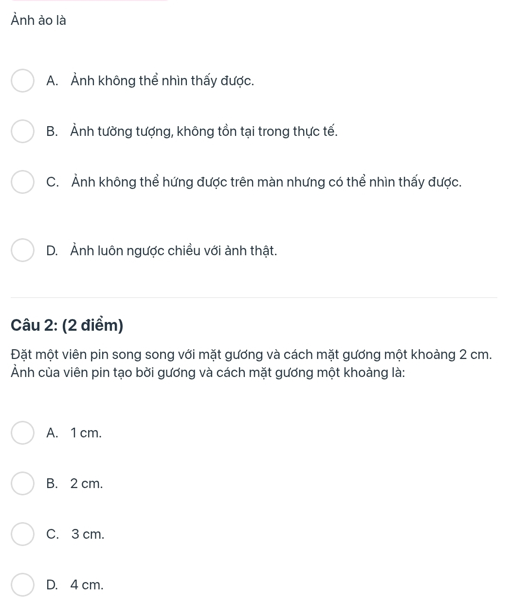 Ảnh ảo là
A. Ảnh không thể nhìn thấy được.
B. Ảnh tường tượng, không tồn tại trong thực tế.
C. Ảnh không thể hứng được trên màn nhưng có thể nhìn thấy được.
D. Ảnh luôn ngược chiều với ảnh thật.
Câu 2: (2 điểm)
Đặt một viên pin song song với mặt gương và cách mặt gương một khoảng 2 cm.
Ảnh của viên pin tạo bởi gương và cách mặt gương một khoảng là:
A. 1 cm.
B. 2 cm.
C. 3 cm.
D. 4 cm.