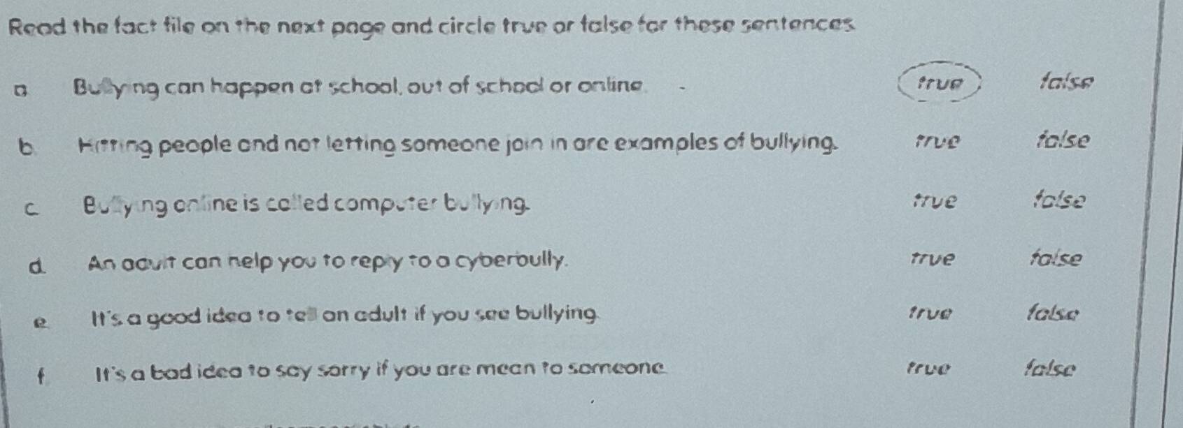 Read the fact file on the next page and circle true or false for these sentences.
a Bulying can happen at school, out of school or online. true false
b Hitting people and not letting someone join in are examples of bullying. true false
c Bullying online is called computer bullying. true folse
d. An adult can help you to reply to a cyberbully. true talse
e It's a good idea to tell on adult if you see bullying. 1rve false
f It's a bad idea to say sorry if you are mean to someone. true false