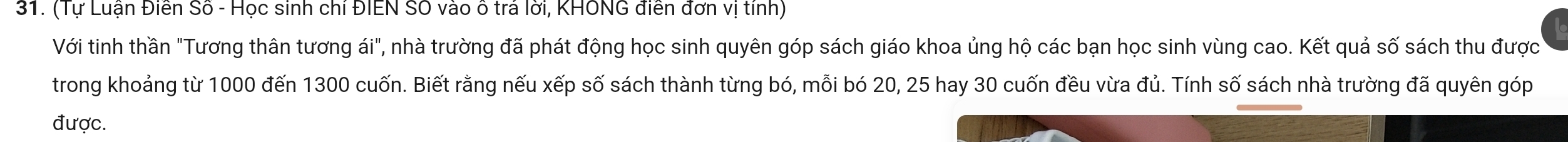 (Tự Luận Điễn Số - Học sinh chỉ ĐIEN SO vào ô trá lời, KHONG điễn đơn vị tính) 
Với tinh thần "Tương thân tương ái", nhà trường đã phát động học sinh quyên góp sách giáo khoa ủng hộ các bạn học sinh vùng cao. Kết quả số sách thu được 
trong khoảng từ 1000 đến 1300 cuốn. Biết rằng nếu xếp số sách thành từng bó, mỗi bó 20, 25 hay 30 cuốn đều vừa đủ. Tính số sách nhà trường đã quyên góp 
được.