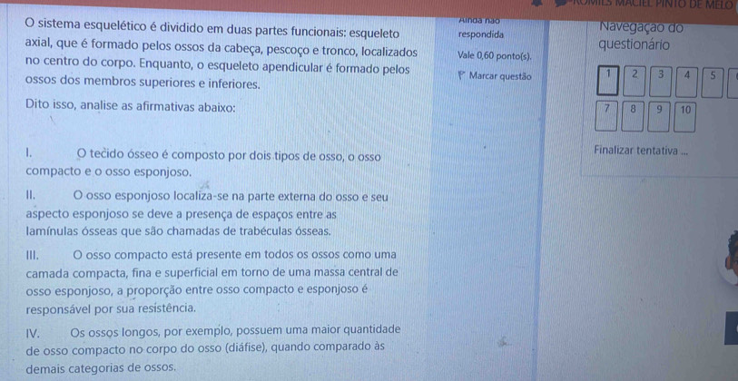 Alnda não Navegação do 
O sistema esquelético é dividido em duas partes funcionais: esqueleto respondida 
axial, que é formado pelos ossos da cabeça, pescoço e tronco, localizados Vale 0,60 ponto(s). questionário 
no centro do corpo. Enquanto, o esqueleto apendicular é formado pelos Marcar questão 1 2 3 4 5
ossos dos membros superiores e inferiores. 
Dito isso, analise as afirmativas abaixo: 7 8 9 10
Finalizar tentativa ... 
1. O tečido ósseo é composto por dois tipos de osso, o osso 
compacto e o osso esponjoso. 
II. O osso esponjoso localiza-se na parte externa do osso e seu 
aspecto esponjoso se deve a presença de espaços entre as 
lamínulas ósseas que são chamadas de trabéculas ósseas. 
III. O osso compacto está presente em todos os ossos como uma 
camada compacta, fina e superficial em torno de uma massa central de 
osso esponjoso, a proporção entre osso compacto e esponjoso é 
responsável por sua resistência. 
IV. Os ossos longos, por exemplo, possuem uma maior quantidade 
de osso compacto no corpo do osso (diáfise), quando comparado às 
demais categorias de ossos.