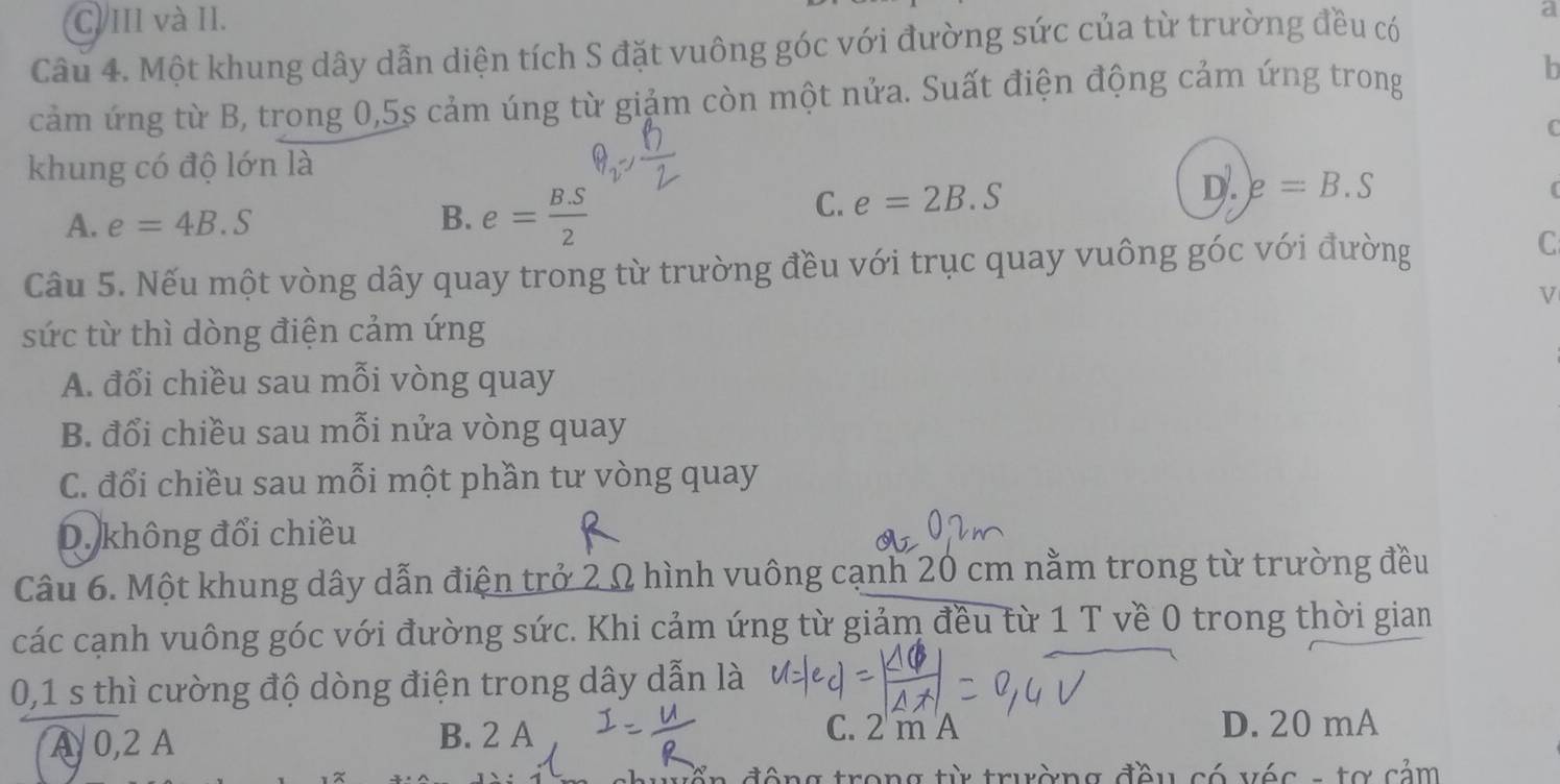 C. III và II. a
Câu 4. Một khung dây dẫn diện tích S đặt vuông góc với đường sức của từ trường đều có
cảm ứng từ B, trong 0, 5s cảm úng từ giảm còn một nửa. Suất điện động cảm ứng trong h
C
khung có độ lớn là
A. e=4B.S B. e= (B.S)/2 
D.
C. e=2B.S e=B.S
(
Câu 5. Nếu một vòng dây quay trong từ trường đều với trục quay vuông góc với đường
C
V
sức từ thì dòng điện cảm ứng
A. đổi chiều sau mỗi vòng quay
B. đổi chiều sau mỗi nửa vòng quay
C. đổi chiều sau mỗi một phần tư vòng quay
D. không đổi chiều
Câu 6. Một khung dây dẫn điện trở 2 Ω hình vuông cạnh 20 cm nằm trong từ trường đều
các cạnh vuông góc với đường sức. Khi cảm ứng từ giảm đều từ 1 T về 0 trong thời gian
0,1 s thì cường độ dòng điện trong dây dẫn là
A 0,2 A B. 2 A
C. 2 m A D. 20 mA
ển động trong từ trường đều có véc - tơ cảm