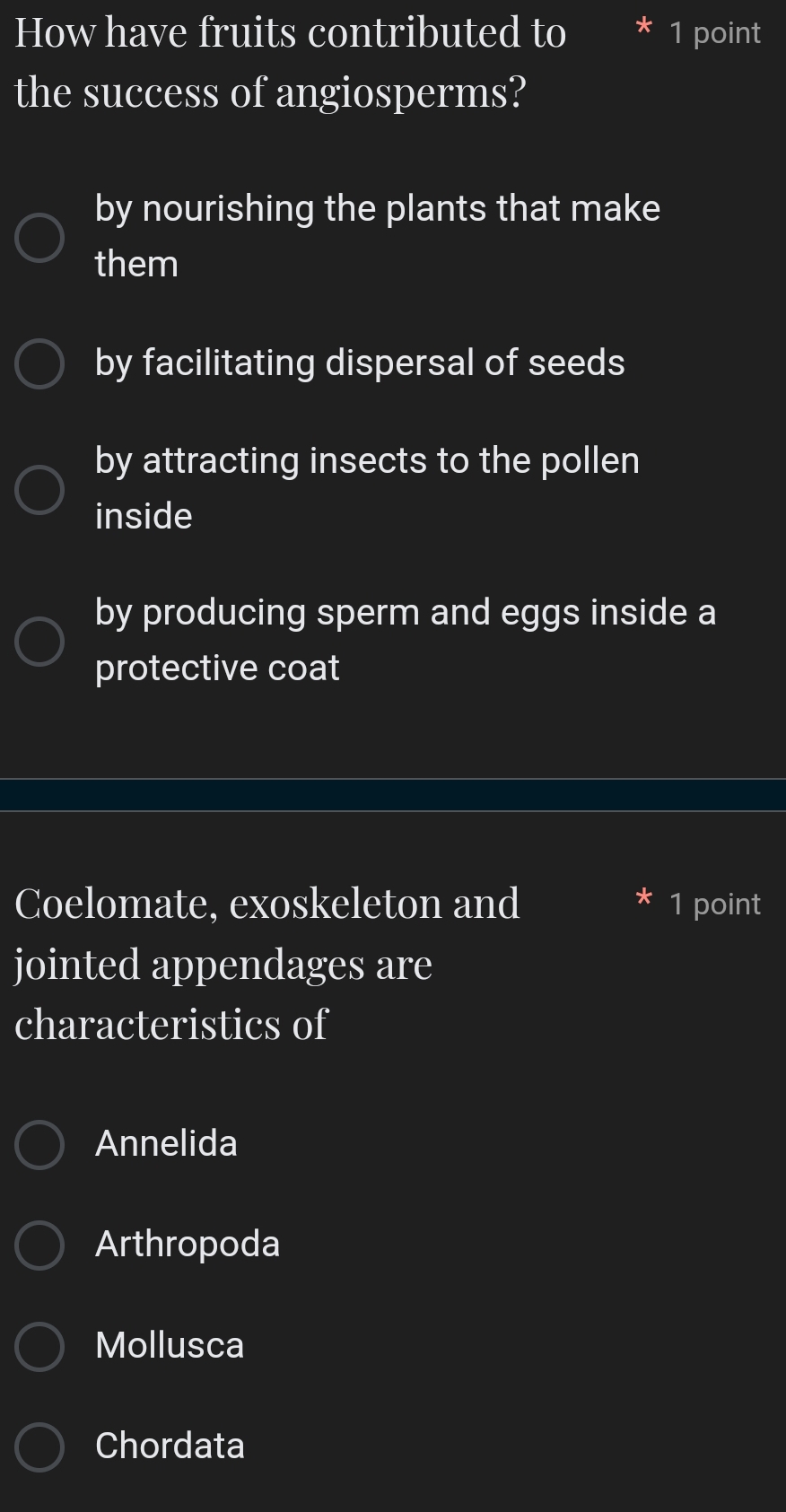 How have fruits contributed to 1 point
the success of angiosperms?
by nourishing the plants that make
them
by facilitating dispersal of seeds
by attracting insects to the pollen
inside
by producing sperm and eggs inside a
protective coat
Coelomate, exoskeleton and 1 point
jointed appendages are
characteristics of
Annelida
Arthropoda
Mollusca
Chordata