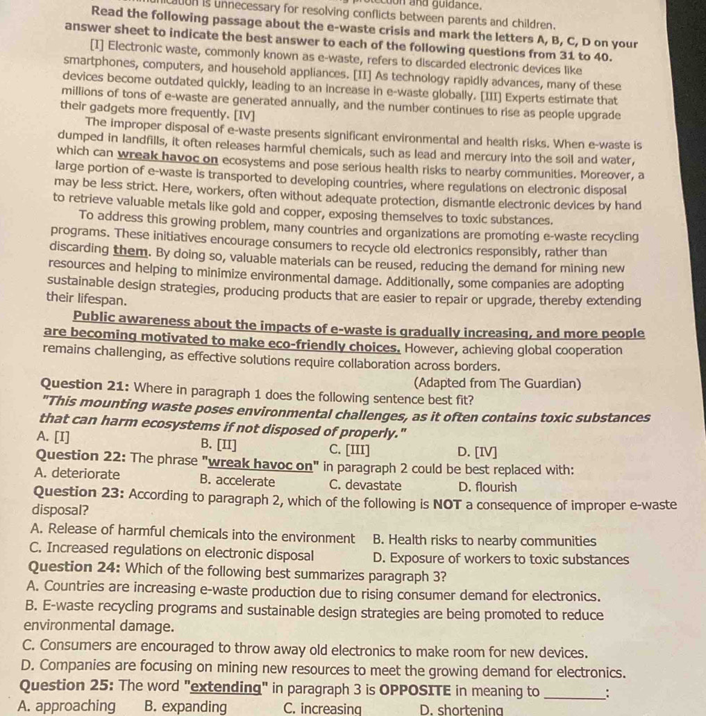 ecton and guidance.
caton is unnecessary for resolving conflicts between parents and children.
Read the following passage about the e-waste crisis and mark the letters A, B, C, D on your
answer sheet to indicate the best answer to each of the following questions from 31 to 40.
[I] Electronic waste, commonly known as e-waste, refers to discarded electronic devices like
smartphones, computers, and household appliances. [II] As technology rapidly advances, many of these
devices become outdated quickly, leading to an increase in e-waste globally. [III] Experts estimate that
millions of tons of e-waste are generated annually, and the number continues to rise as people upgrade
their gadgets more frequently. [IV]
The improper disposal of e-waste presents significant environmental and health risks. When e-waste is
dumped in landfills, it often releases harmful chemicals, such as lead and mercury into the soil and water,
which can wreak havoc on ecosystems and pose serious health risks to nearby communities. Moreover, a
large portion of e-waste is transported to developing countries, where regulations on electronic disposal
may be less strict. Here, workers, often without adequate protection, dismantle electronic devices by hand
to retrieve valuable metals like gold and copper, exposing themselves to toxic substances.
To address this growing problem, many countries and organizations are promoting e-waste recycling
programs. These initiatives encourage consumers to recycle old electronics responsibly, rather than
discarding them. By doing so, valuable materials can be reused, reducing the demand for mining new
resources and helping to minimize environmental damage. Additionally, some companies are adopting
sustainable design strategies, producing products that are easier to repair or upgrade, thereby extending
their lifespan.
Public awareness about the impacts of e-waste is gradually increasing, and more people
are becoming motivated to make eco-friendly choices. However, achieving global cooperation
remains challenging, as effective solutions require collaboration across borders.
(Adapted from The Guardian)
Question 21: Where in paragraph 1 does the following sentence best fit?
"This mounting waste poses environmental challenges, as it often contains toxic substances
that can harm ecosystems if not disposed of properly."
A. [I] B. [II] C. [III] D. [IV]
Question 22: The phrase "wreak havoc on" in paragraph 2 could be best replaced with:
A. deteriorate B. accelerate C. devastate D. flourish
Question 23: According to paragraph 2, which of the following is NOT a consequence of improper e-waste
disposal?
A. Release of harmful chemicals into the environment B. Health risks to nearby communities
C. Increased regulations on electronic disposal D. Exposure of workers to toxic substances
Question 24: Which of the following best summarizes paragraph 3?
A. Countries are increasing e-waste production due to rising consumer demand for electronics.
B. E-waste recycling programs and sustainable design strategies are being promoted to reduce
environmental damage.
C. Consumers are encouraged to throw away old electronics to make room for new devices.
D. Companies are focusing on mining new resources to meet the growing demand for electronics.
Question 25: The word "extending" in paragraph 3 is OPPOSITE in meaning to _:
A. approaching B. expanding C. increasing D. shortening