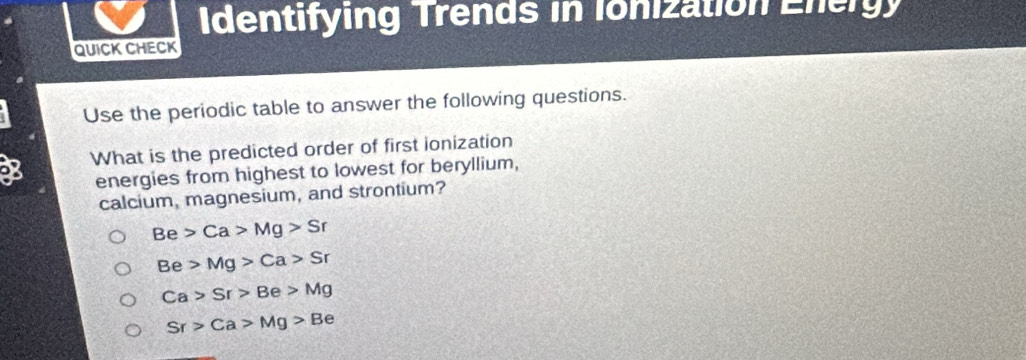 Identifying Trends in Ionization Energy
QUICK CHECK
Use the periodic table to answer the following questions.
8 What is the predicted order of first ionization
energies from highest to lowest for beryllium,
calcium, magnesium, and strontium?
Be>Ca>Mg>Sr
Be>Mg>Ca>Sr
Ca>Sr>Be>Mg
Sr>Ca>Mg>Be