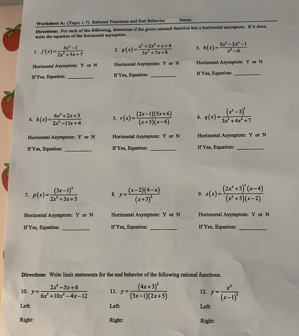 Worksheet A: (Topic 1.7) Rational Functions and End Behavior Name:
Directions: For each of the following, determine if the given rational function has a horizontal asymptote. If it does,
write the equation of the horizontal asymptote.
1. f(x)= (3x^2-1)/2x^2+5x+7  2. g(x)= (x^3+2x^2+x+4)/5x^2+7x+8  3. h(x)= (5x^3-2x^2-1)/x^4-6 
Horizontal Asymptote: Y or N Horizontal Asymptote: Y or N Horizontal Asymptote: Y or N
If Yes, Equation: _If Yes, Equation: _If Yes, Equation:_
4. k(x)= (6x^3+2x+3)/2x^2-11x+4  5. r(x)= ((2x-1)(5x+6))/(x+3)(x-6)  6. q(x)=frac (x^2-3)^23x^3+4x^2+7
Horizontal Asymptote: Y or N Horizontal Asymptote: Y or N Horizontal Asymptote: Y or N
If Yes, Equation: _If Yes, Equation: _If Yes, Equation:_
7. p(x)=frac (3x-1)^22x^2+3x+5 y=frac (x-2)(4-x)(x+3)^2 s(x)=frac (2x^2+3)^2(x-4)(x^2+5)(x-2)
8.
9.
Horizontal Asymptote: Y or N Horizontal Asymptote: Y or N Horizontal Asymptote: Y or N
If Yes, Equation: _If Yes, Equation: _If Yes, Equation:_
Directions: Write limit statements for the end behavior of the following rational functions.
10. y= (2x^3-5x+6)/6x^3+10x^2-4x-12  11. y=frac (4x+3)^2(3x-1)(2x+5) 12. y=frac x^2(x-1)^3
Left: Left: Left:
Right: Right: Right: