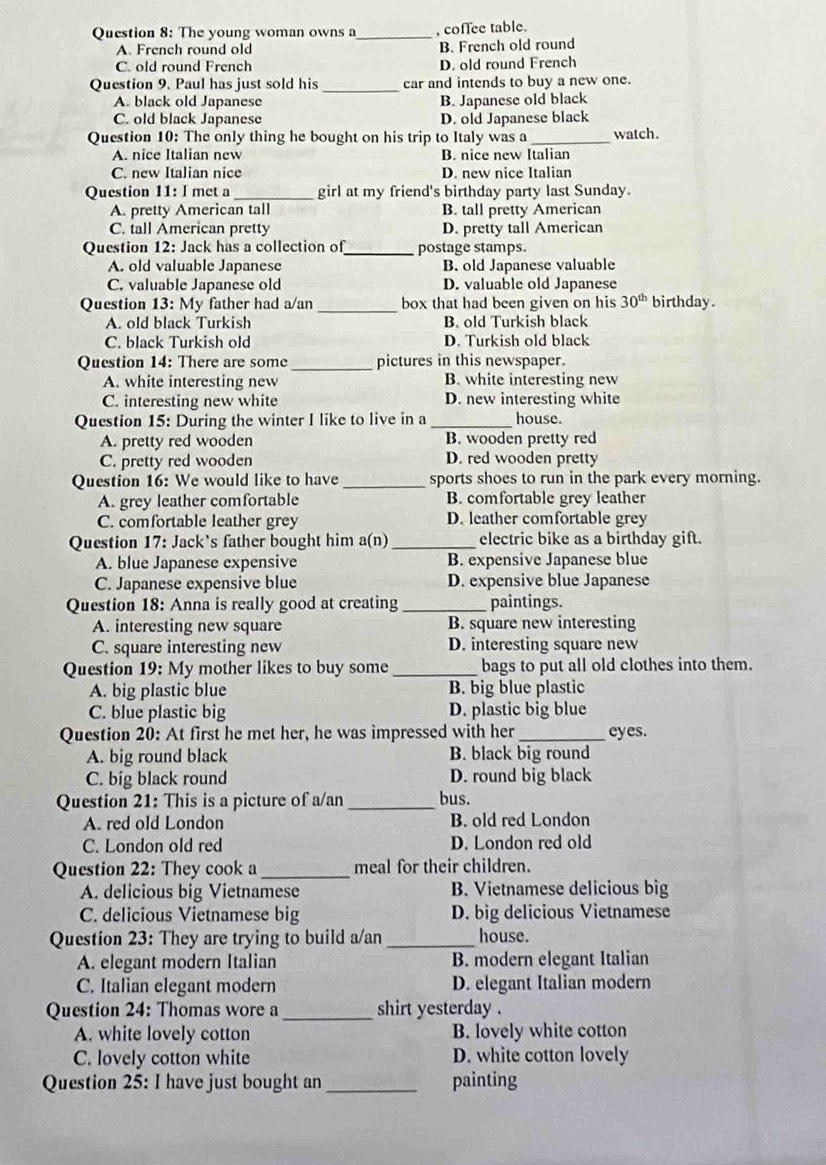 The young woman owns a_ , coffee table.
A. French round old B. French old round
C. old round French D. old round French
Question 9. Paul has just sold his _car and intends to buy a new one.
A. black old Japanese B. Japanese old black
C. old black Japanese D. old Japanese black
Question 10: The only thing he bought on his trip to Italy was a_ watch.
A. nice Italian new B. nice new Italian
C. new Italian nice D. new nice Italian
Question 11: I met a _girl at my friend's birthday party last Sunday.
A. pretty American tall B. tall pretty American
C. tall American pretty D. pretty tall American
Question 12: Jack has a collection of_ postage stamps.
A. old valuable Japanese B. old Japanese valuable
C. valuable Japanese old D. valuable old Japanese
Question 13:N My father had a/an _box that had been given on his 30^(th) birthday.
A. old black Turkish B. old Turkish black
C. black Turkish old D. Turkish old black
Question 14: There are some _pictures in this newspaper.
A. white interesting new B. white interesting new
C. interesting new white D. new interesting white
Question 15: During the winter I like to live in a _house.
A. pretty red wooden B. wooden pretty red
C. pretty red wooden D. red wooden pretty
Question 16: We would like to have _sports shoes to run in the park every morning.
A. grey leather comfortable B. comfortable grey leather
C. comfortable leather grey D. leather comfortable grey
Question 17: Jack's father bought him a(n) _electric bike as a birthday gift.
A. blue Japanese expensive B. expensive Japanese blue
C. Japanese expensive blue D. expensive blue Japanese
Question 18: Anna is really good at creating _paintings.
A. interesting new square B. square new interesting
C. square interesting new D. interesting square new
Question 19: My mother likes to buy some _bags to put all old clothes into them.
A. big plastic blue B. big blue plastic
C. blue plastic big D. plastic big blue
Question 20: At first he met her, he was impressed with her_ eyes.
A. big round black B. black big round
C. big black round D. round big black
Question 21: This is a picture of a/an _bus.
A. red old London B. old red London
C. London old red D. London red old
Question 22: They cook a_ meal for their children.
A. delicious big Vietnamese B. Vietnamese delicious big
C. delicious Vietnamese big D. big delicious Vietnamese
Question 23: They are trying to build a/an _house.
A. elegant modern Italian B. modern elegant Italian
C. Italian elegant modern D. elegant Italian modern
Question 24: Thomas wore a _shirt yesterday .
A. white lovely cotton B. lovely white cotton
C. lovely cotton white D. white cotton lovely
Question 25: I have just bought an _painting