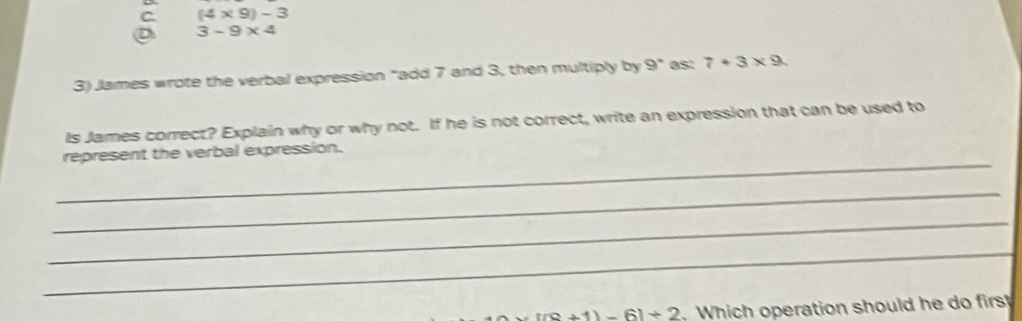 C (4* 9)-3
D 3-9* 4
3) James wrote the verbal expression “add 7 and 3, then multiply by 9° as: 7+3* 9
Is James correct? Explain why or why not. If he is not correct, write an expression that can be used to
_
represent the verbal expression.
_
_
_
=[(8+1)-6]+2 , Which operation should he do first