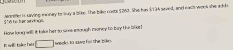 Question 
Jennifer is saving money to buy a bike. The bike costs $262. She has $134 saved, and each week she adds
$16 to her savings. 
How long will it take her to save enough money to buy the bike? 
It will take her weeks to save for the bike.