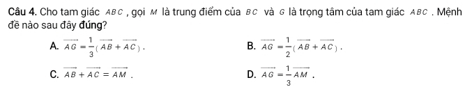 Cho tam giác ABC , gọi м là trung điểm của BC và G là trọng tâm của tam giác ABC. Mệnh
đề nào sau đây đúng?
A. vector AG= 1/3 (vector AB+vector AC). vector AG= 1/2 (vector AB+vector AC). 
B.
C. vector AB+vector AC=vector AM. D. vector AG= 1/3 vector AM.