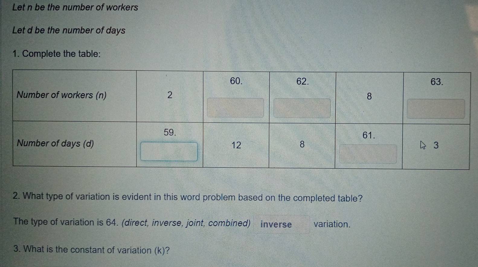 Let n be the number of workers 
Let d be the number of days
1. Complete the table: 
2. What type of variation is evident in this word problem based on the completed table? 
The type of variation is 64. (direct, inverse, joint, combined) inverse variation. 
3. What is the constant of variation (k)?