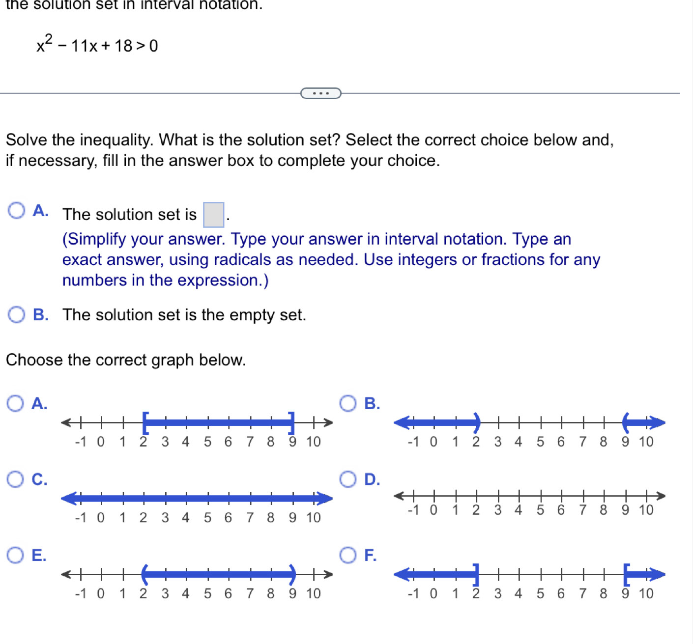 the solution set in interval notation.
x^2-11x+18>0
Solve the inequality. What is the solution set? Select the correct choice below and,
if necessary, fill in the answer box to complete your choice.
A. The solution set is □. 
(Simplify your answer. Type your answer in interval notation. Type an
exact answer, using radicals as needed. Use integers or fractions for any
numbers in the expression.)
B. The solution set is the empty set.
Choose the correct graph below.
A
B

C.
D.
E.
F.