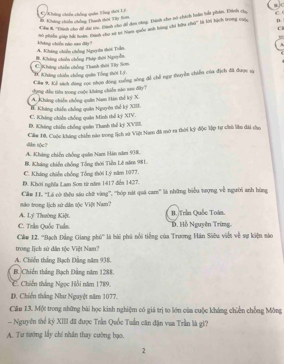 C/Kháng chiến chống quân Tống thời Lý. BJC
D. Kháng chiến chống Thanh thời Tây Sơn
Câu 8. “Đánh cho đề dài tóc. Đánh cho đề đen răng. Đánh cho nó chích luân bất phản. Đánh cho
C. (
C
nó phiến giáp bất hoàn. Đánh cho sử tri Nam quốc anh hùng chi hữu chủ” là lời hịch trong cuộc
D. 
trc
kháng chiến nào sau đây?
A. Kháng chiến chống Nguyên thời Trần.
A
B. Kháng chiến chống Pháp thời Nguyễn. (
C. Kháng chiến chống Thanh thời Tây Sơn.
D. Kháng chiến chống quân Tống thời Lý.
Câu 9. Kể sách dùng cọc nhọn đóng xuống sông để chế ngự thuyền chiến của địch đã được sử
dụng đầu tiên trong cuộc kháng chiến nào sau đây?
A. Kháng chiến chống quân Nam Hán thế kỷ X.
B. Kháng chiến chống quân Nguyên thế kỷ XIII.
C. Kháng chiến chống quân Minh thế kỷ XIV.
D. Kháng chiến chống quân Thanh thế kỷ XVIII.
Câu 10. Cuộc kháng chiến nào trong lịch sử Việt Nam đã mở ra thời kỳ độc lập tự chủ lâu dài cho
dân tộc?
A. Kháng chiến chống quân Nam Hán năm 938.
B. Kháng chiến chống Tống thời Tiền Lê năm 981.
C. Kháng chiến chống Tống thời Lý năm 1077.
D. Khởi nghĩa Lam Sơn từ năm 1417 đến 1427.
Câu 11. “Lá cờ thêu sáu chữ vàng”, “bóp nát quả cam” là những biểu tượng về người anh hùng
nào trong lịch sử dân tộc Việt Nam?
A. Lý Thường Kiệt. B. Trần Quốc Toản.
C. Trần Quốc Tuấn. D. Hồ Nguyên Trừng.
Câu 12. “Bạch Đằng Giang phú” là bài phú nổi tiếng của Trương Hán Siêu viết về sự kiện nào
trong lịch sử dân tộc Việt Nam?
A. Chiến thắng Bạch Đằng năm 938.
B. Chiến thắng Bạch Đằng năm 1288.
C. Chiến thắng Ngọc Hồi năm 1789.
D. Chiến thắng Như Nguyệt năm 1077.
Câu 13. Một trong những bài học kinh nghiệm có giá trị to lớn của cuộc kháng chiến chống Mông
- Nguyên thế kỷ XIII đã được Trần Quốc Tuấn căn dặn vua Trần là gì?
A. Tư tưởng lấy chí nhân thay cường bạo.
2