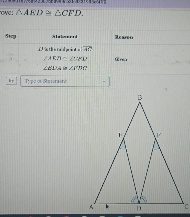 2/2505018776af42307bb8999cb3fc9331993e6fff0 
ove: △ AED≌ △ CFD. 
Step Statement Reason
D is the midpoint of overline AC
1 ∠ AED≌ ∠ CFD Given
∠ EDA≌ ∠ FDC
try Type of Statement