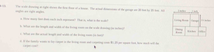 4-13. The scale drawing at right shows the first floor of a house. The actual dimensions of the garage are 20 feet by 25 feet. All 2 inches L inch
angles are right angles. 
a. How many feet does each inch represent? That is, what is the scale? Living Room Garage 19 inches
b. What are the length and width of the living room on the scale drawing (in inches)? 
Dining Kitchen Office 
Room 
c. What are the actual length and width of the living room (in feet)? 
d. If the family wants to lay carpet in the living room and carpeting costs $1.25 per square foot, how much will the 
carpet cost?