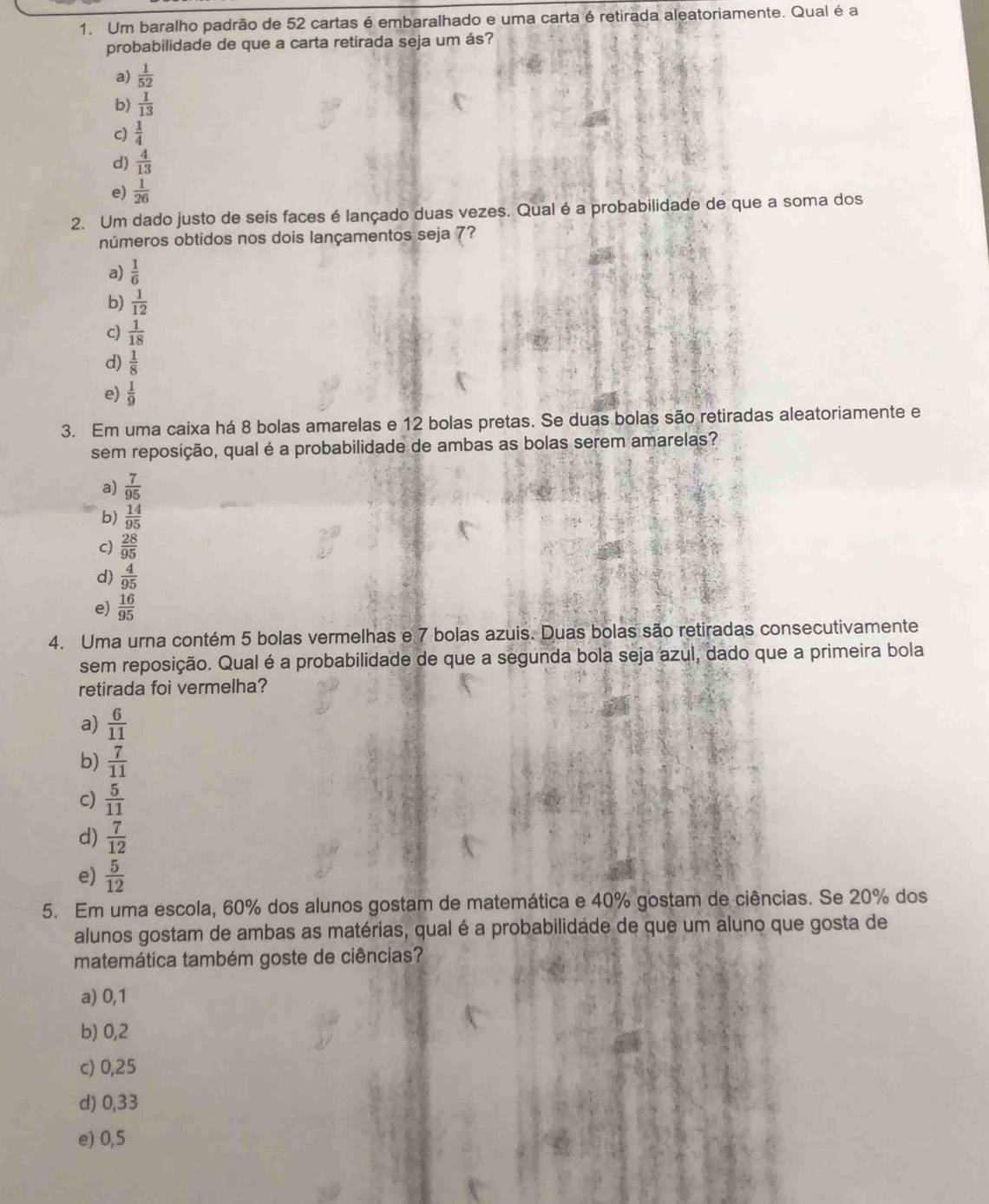 Um baralho padrão de 52 cartas é embaralhado e uma carta é retirada aleatoriamente. Qual é a
probabilidade de que a carta retirada seja um ás?
a)  1/52 
b)  1/13 
c)  1/4 
d)  4/13 
e)  1/26 
2. Um dado justo de seis faces é lançado duas vezes. Qual é a probabilidade de que a soma dos
números obtidos nos dois lançamentos seja 7?
a)  1/6 
b)  1/12 
c)  1/18 
d)  1/8 
e)  1/9 
3. Em uma caixa há 8 bolas amarelas e 12 bolas pretas. Se duas bolas são retiradas aleatoriamente e
sem reposição, qual é a probabilidade de ambas as bolas serem amarelas?
a)  7/95 
b)  14/95 
c)  28/95 
d)  4/95 
e)  16/95 
4. Uma urna contém 5 bolas vermelhas e 7 bolas azuis. Duas bolas são retiradas consecutivamente
sem reposição. Qual é a probabilidade de que a segunda bola seja azul, dado que a primeira bola
retirada foi vermelha?
a)  6/11 
b)  7/11 
c)  5/11 
d)  7/12 
e)  5/12 
5. Em uma escola, 60% dos alunos gostam de matemática e 40% gostam de ciências. Se 20% dos
alunos gostam de ambas as matérias, qual é a probabilidade de que um aluno que gosta de
matemática também goste de ciências?
a) 0,1
b) 0,2
c) 0,25
d) 0,33
e) 0,5