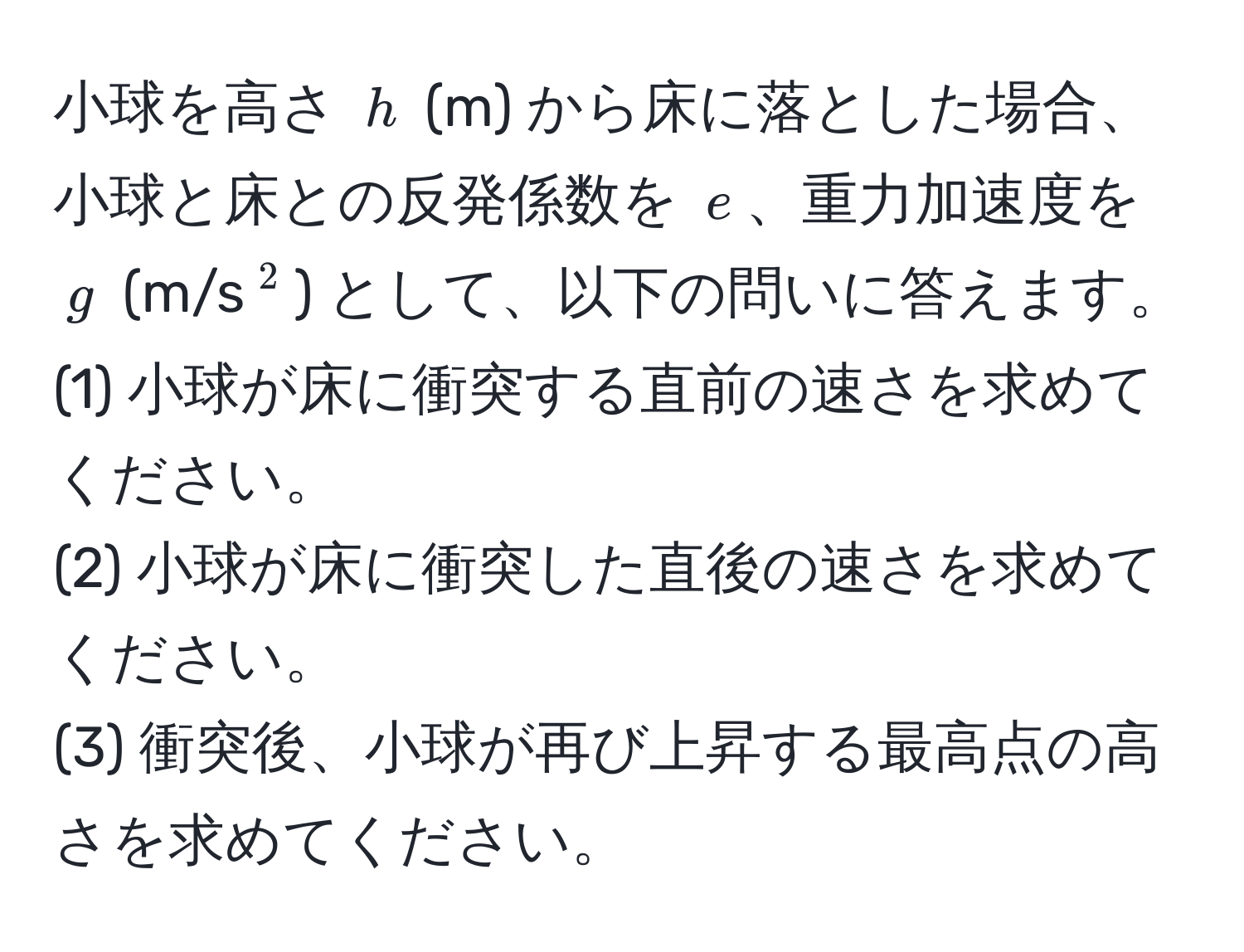 小球を高さ ( h ) (m) から床に落とした場合、小球と床との反発係数を ( e )、重力加速度を ( g ) (m/s(^2)) として、以下の問いに答えます。  
(1) 小球が床に衝突する直前の速さを求めてください。  
(2) 小球が床に衝突した直後の速さを求めてください。  
(3) 衝突後、小球が再び上昇する最高点の高さを求めてください。