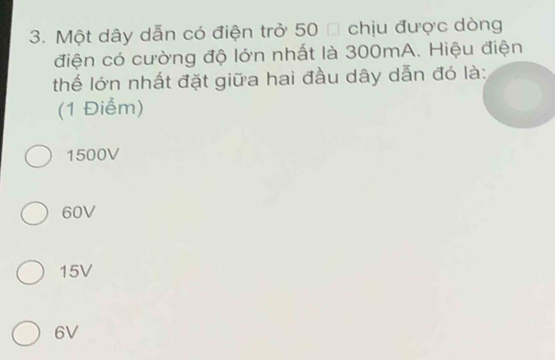 Một dây dẫn có điện trở 50 % chịu được dòng
điện có cường độ lớn nhất là 300mA. Hiệu điện
thế lớn nhất đặt giữa hai đầu dây dẫn đó là:
(1 Điểm)
1500V
60V
15V
6V