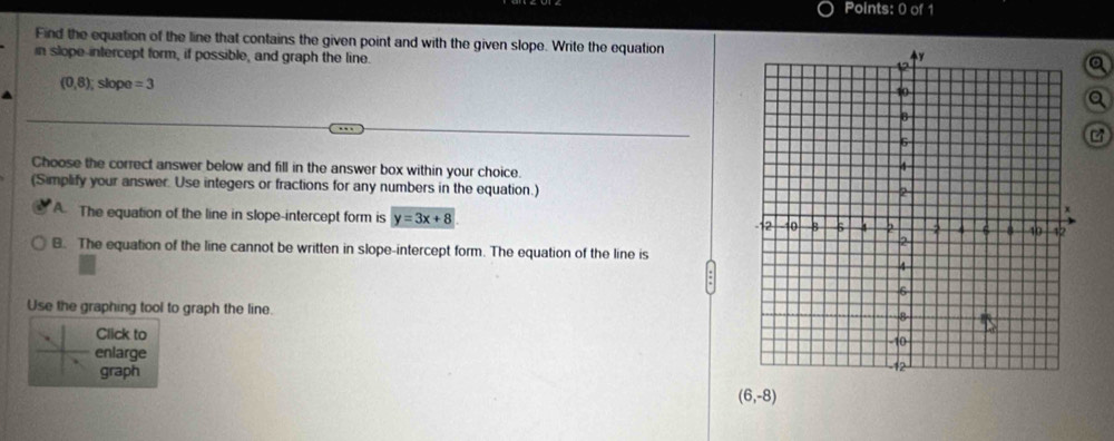 Find the equation of the line that contains the given point and with the given slope. Write the equation
in slope-intercept form, if possible, and graph the line.
a
(0,8); slope =3 a
Choose the correct answer below and fill in the answer box within your choice.
(Simplify your answer. Use integers or fractions for any numbers in the equation.)
A. The equation of the line in slope-intercept form is y=3x+8
B. The equation of the line cannot be written in slope-intercept form. The equation of the line is
Use the graphing tool to graph the line.
Click to
enlarge
graph
(6,-8)