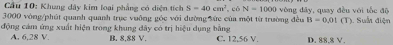 Khung dây kim loại phẳng có diện tích S=40cm^2 , có N=1000 vòng dây, quay đều với tốc độ
3000 vòng /phút quanh quanh trục vuông góc với đường sức của một từ trường đều B=0.01(T). Suất điện
động cảm ứng xuất hiện trong khung dây có trị hiệu dụng bằng
A. 6,28 V. B. 8,88 V. C. 12,56 V. D. 88,8 V.