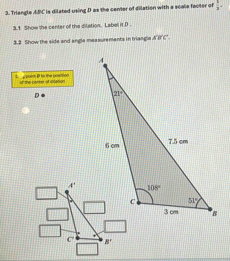 Triangle ABC is dilated using D as the center of dilation with a scale factor of  1/3 .
3.1 Show the center of the dilation. Label it D .
3.2 Show the side and angle measurements in triangle A'B'C'.
Dig point D to the position
of the center of dilation
D
A'
C'
B'