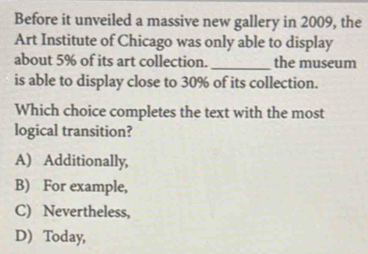 Before it unveiled a massive new gallery in 2009, the
Art Institute of Chicago was only able to display
about 5% of its art collection. _the museum
is able to display close to 30% of its collection.
Which choice completes the text with the most
logical transition?
A) Additionally,
B) For example,
C) Nevertheless,
D) Today,