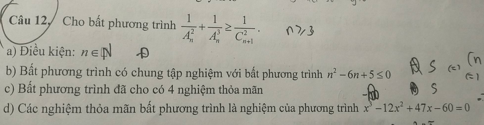 Câu 12, Cho bất phương trình frac 1(A_n)^2+frac 1(A_n)^3≥ frac 1(C_n+1)^2.
a) Điều kiện: n∈ N
b) Bất phương trình có chung tập nghiệm với bất phương trình n^2-6n+5≤ 0
c) Bất phương trình đã cho có 4 nghiệm thỏa mãn
d) Các nghiệm thỏa mãn bất phương trình là nghiệm của phương trình x^3-12x^2+47x-60=0