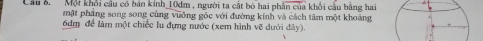 Cầu 6. Một khổi cầu có bán kính 10dm , người ta cắt bỏ hai phần của khối cầu bằng hai 

mặt phẳng song song cùng vuông góc với đường kính và cách tâm một khoảng
6dm để làm một chiếc lu đựng nước (xem hình vẽ dưới đây).