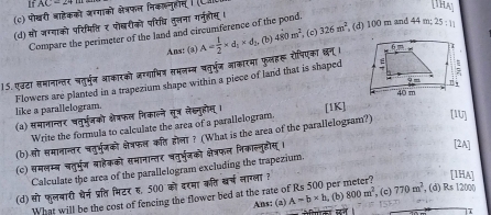 If AC-24
(c) पोखरी बाहेकको जग्गाको क्षेत्रफल निकल्नुहात (C.
hN
(d) सो जग्गाको परिमित्ति ₹ पोबरीको परिधि तुत्तना गरनुहोष ।
Compare the perimeter of the land and circumference of the pond.
Ans: (3)
15.एउढा समानाग्तर चतुर्भुन आाकारको जग्गाधिन समनम्ब चतुर्भूज जाकारमा फुलहरू रोपिएका छन् । A= 1/2 * d_1* d_3 (b) 480m^2 , (c) 326m^2 , (d) 100 m and 44 m; 25:11
Flowers are planted in a trapezium shape within a piece of land that is shaped
like a parallelogram.
(a) समानान्तर पतुर्भजको क्ेवफल निकालने सूत्र लेहनुहौस् । [1K]
Write the formula to calculate the area of a parallelogram
(b) सो समानान्तर चतुर्भुनको क्ेत्रफल कत होला ? (What is the area of the parallelogsam?) [IU]
(c) समलम्ब चतुर्भु्ज बाहेकको सभानान्तर धतुर्भुजको क्षेत्रफल निकाल्नुडोस, ।
[2A]
Calculate the area of the parallelogram excluding the trapezium.
(d) सो फुलबारी धर्न प्रत्ति भिटर ह, 500 को दरमा कति बर्च नाग्ला ?
[1HA]
Ans: (2) A=b* b , (b) 800m^2
What will be the cost of fencing the flower bed at the rate of Rs 500 per , (c) 770m^2 , (d) Rs 12000
7