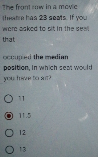 The front row in a movie
theatre has 23 seats. If you
were asked to sit in the seat
that
occupied the median
position, in which seat would
you have to sit?
11
11.5
12
13