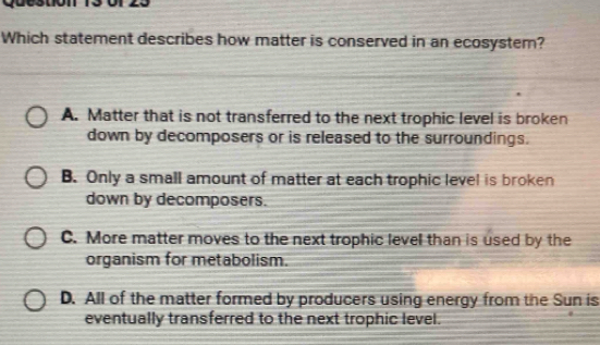 Which statement describes how matter is conserved in an ecosystem?
A. Matter that is not transferred to the next trophic level is broken
down by decomposers or is released to the surroundings.
B. Only a small amount of matter at each trophic level is broken
down by decomposers.
C. More matter moves to the next trophic level than is used by the
organism for metabolism.
D. All of the matter formed by producers using energy from the Sun is
eventually transferred to the next trophic level.