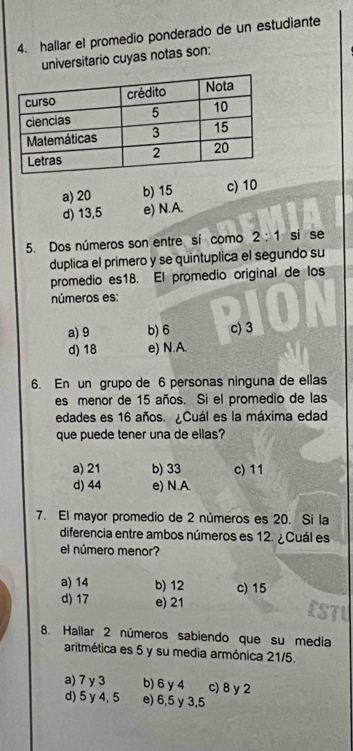 hallar el promedio ponderado de un estudiante
universitario cuyas notas son:
a) 20 b) 15 c) 10
d) 13,5 e) N.A.
5. Dos números son entre sí como 2:1 -2 si se
duplica el primero y se quintuplica el segundo su
promedio es18. El promedio original de los
números es:
a) 9 b) 6 c) 3
d) 18 e) N.A.
6. En un grupo de 6 personas ninguna de ellas
es menor de 15 años. Si el promedio de las
edades es 16 años. ¿Cuál es la máxima edad
que puede tener una de ellas?
a) 21 b) 33 c) 11
d) 44 e) N.A.
7. El mayor promedio de 2 números es 20. Si la
diferencia entre ambos números es 12. ¿Cuál es
el número menor?
a) 14 b) 12 c) 15
d) 17 e) 21
8. Hallar 2 números sabiendo que su media
aritmética es 5 y su media armónica 21/5.
a) 7 y 3 b) 6 y 4 c) 8 y 2
d) 5 y 4, 5 e) 6, 5 y 3,5