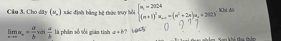 Cho dãy (u_n) xác định bằng hệ thức truy hồi beginarrayl u_1=2024 (n+1)^2u_n+1=(n^2+2n)u_n+2023endarray.. Khi đó
limlimits _nto ∈fty u_n= a/b  với  a/b  là phân số tối giản tính a+b ? 
phẩm Sau khi thu thập