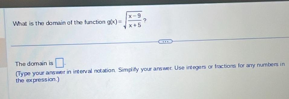 What is the domain of the function g(x)=sqrt(frac x-9)x+5 ? 
The domain is □. 
(Type your answer in interval notation. Simplify your answer. Use integers or fractions for any numbers in 
the expression.)