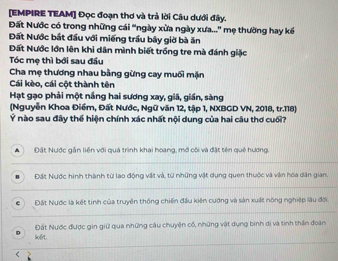 [EMPIRE TEAM] Đọc đoạn thơ và trả lời Câu dưới đây.
Đất Nước có trong những cái “ngày xửa ngày xưa...” mẹ thường hay kể
Đất Nước bắt đầu với miếng trầu bây giờ bà ăn
Đất Nước lớn lên khi dân mình biết trồng tre mà đánh giặc
Tóc mẹ thì bới sau đầu
Cha mẹ thương nhau bằng gừng cay muối mặn
Cái kèo, cái cột thành tên
Hạt gạo phải một nắng hai sương xay, giã, giần, sàng
(Nguyễn Khoa Điềm, Đất Nước, Ngữ văn 12, tập 1, NXBGD VN, 2018, tr. 118)
Ý nào sau đây thể hiện chính xác nhất nội dung của hai câu thơ cuối?
A ) Đất Nước gần liền với quá trình khai hoang, mở cõi và đặt tên quê hương.
Đất Nước hình thành từ lao động vất và, từ những vật dụng quen thuộc và văn hóa dân gian.
c Đất Nước là kết tinh của truyền thống chiến đấu kiên cường và sản xuất nông nghiệp lâu đời.
Đất Nước được gìn giữ qua những câu chuyện cố, những vật dụng bình dị và tinh thần đoàn
D kết.