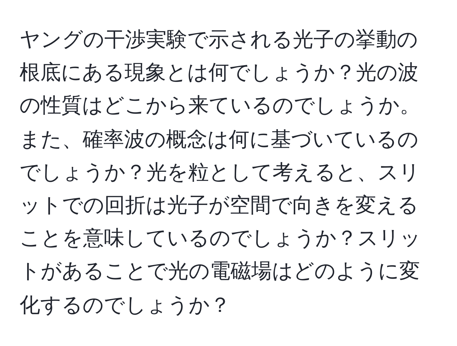 ヤングの干渉実験で示される光子の挙動の根底にある現象とは何でしょうか？光の波の性質はどこから来ているのでしょうか。また、確率波の概念は何に基づいているのでしょうか？光を粒として考えると、スリットでの回折は光子が空間で向きを変えることを意味しているのでしょうか？スリットがあることで光の電磁場はどのように変化するのでしょうか？