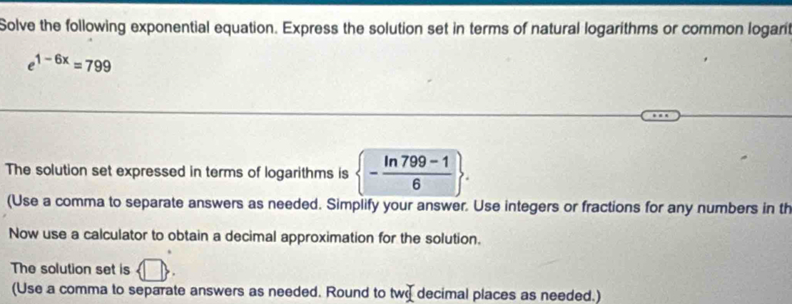 Solve the following exponential equation. Express the solution set in terms of natural logarithms or common logari
e^(1-6x)=799
The solution set expressed in terms of logarithms is  - (ln 799-1)/6 . 
(Use a comma to separate answers as needed. Simplify your answer. Use integers or fractions for any numbers in th 
Now use a calculator to obtain a decimal approximation for the solution. 
The solution set is 
(Use a comma to separate answers as needed. Round to tw decimal places as needed.)