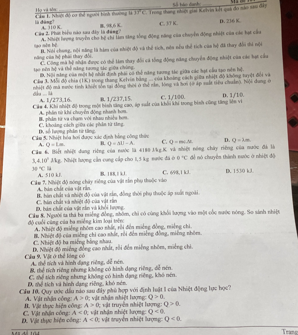 Họ và tên: Số báo danh: …. Mã de  1
Câu 1. Nhiệt độ cơ thể người bình thường là 37°C T. Trong thang nhiệt giai Kelvin kết quả đo nào sau đây
là đúng? D. 236 K.
A. 310 K. B. 98,6 K. C. 37 K.
Câu 2. Phát biểu nào sau đây là đúng?
A. Nhiệt lượng truyền cho hệ chi làm tăng tổng động năng của chuyển động nhiệt của các hạt cấu
tạo nên hệ.
B. Nói chung, nội năng là hàm của nhiệt độ và thể tích, nên nếu thể tích của hệ đã thay đổi thi nội
năng của hệ phải thay đối.
C. Công mà hệ nhận được có thể làm thay đổi cả tổng động năng chuyển động nhiệt của các hạt cấu
tạao nên hệ và thế năng tương tác giữa chúng.
D. Nội năng của một hệ nhất định phải có thế năng tương tác giữa các hạt cấu tạo nên hệ.
Cầu 3. Mỗi độ chia (1K) trong thang Kelvin bằng ... của khoảng cách giữa nhiệt độ không tuyệt đối và
nhiệt độ mả nước tinh khiết tồn tại đồng thời ở thể rắn, lỏng và hơi (ở áp suất tiêu chuẩn). Nội dung ở
dấu ... là
A. 1/273,16. B. 1/237,15. C. 1/100. D. 1/10.
Câu 4. Khi nhiệt độ trong một bình tăng cao, áp suất của khối khí trong bình cũng tăng lên vì
A. phân tử khí chuyển động nhanh hơn.
B. phân tử va chạm với nhau nhiều hơn.
C. khoảng cách giữa các phân tử tăng.
D. số lượng phân tử tăng.
Câu 5. Nhiệt hóa hơi được xác định bằng công thức
A. Q=Lm. Q=△ U-A. C. Q=mc.△ t. D. Q=lambda m.
B.
Câu 6. Biết nhiệt dung riêng của nước là 4180 J/kg.K và nhiệt nóng chảy riêng của nước đá là
3,4.10^5 J/kg. Nhiệt lượng cần cung cấp cho 1,5 kg nước đá ở 0°C đề nó chuyển thành nước ở nhiệt độ
30°C là
A. 510 kJ. B. 188,1 kJ. C. 698,1 kJ. D. 1530 kJ.
Câu 7. Nhiệt độ nóng chảy riêng của vật rắn phụ thuộc vào
A. bản chất của vật rắn.
B. bản chất và nhiệt độ của vật rắn, đồng thời phụ thuộc áp suất ngoài.
C. bản chất và nhiệt độ của vật rắn
D. bản chất của vật rắn và khối lượng.
Câu 8. Người ta thả ba miếng đồng, nhôm, chỉ có cùng khối lượng vào một cốc nước nóng. So sánh nhiệt
độ cuối cùng của ba miếng kim loại trên:
A. Nhiệt độ miếng nhôm cao nhất, rồi đến miếng đồng, miếng chì.
B. Nhiệt độ của miếng chì cao nhất, rồi đến miếng đồng, miếng nhôm.
C. Nhiệt độ ba miếng bằng nhau.
D. Nhiệt độ miếng đồng cao nhất, rồi đến miếng nhôm, miếng chì.
Câu 9. Vật ở thể lỏng có
A. thể tích và hình dạng riêng, dễ nén.
B. thể tích riêng nhưng không có hình dạng riêng, dễ nén.
C. thể tích riêng nhưng không có hình dạng riêng, khó nén.
D. thể tích và hình dạng riêng, khó nén.
Câu 10. Quy ước dấu nào sau đây phù hợp với định luật I của Nhiệt động lực học?
A. Vật nhận công: A>0; vật nhận nhiệt lượng: Q>0.
B. Vật thực hiện công: A>0 0; vật truyền nhiệt lượng: Q>0.
C. Vật nhận công: A<0</tex> ; vật nhận nhiệt lượng: Q<0.
D. Vật thực hiện công: A<0</tex> 0; vật truyền nhiệt lượng: Q<0.
Mã đề 104
Trang