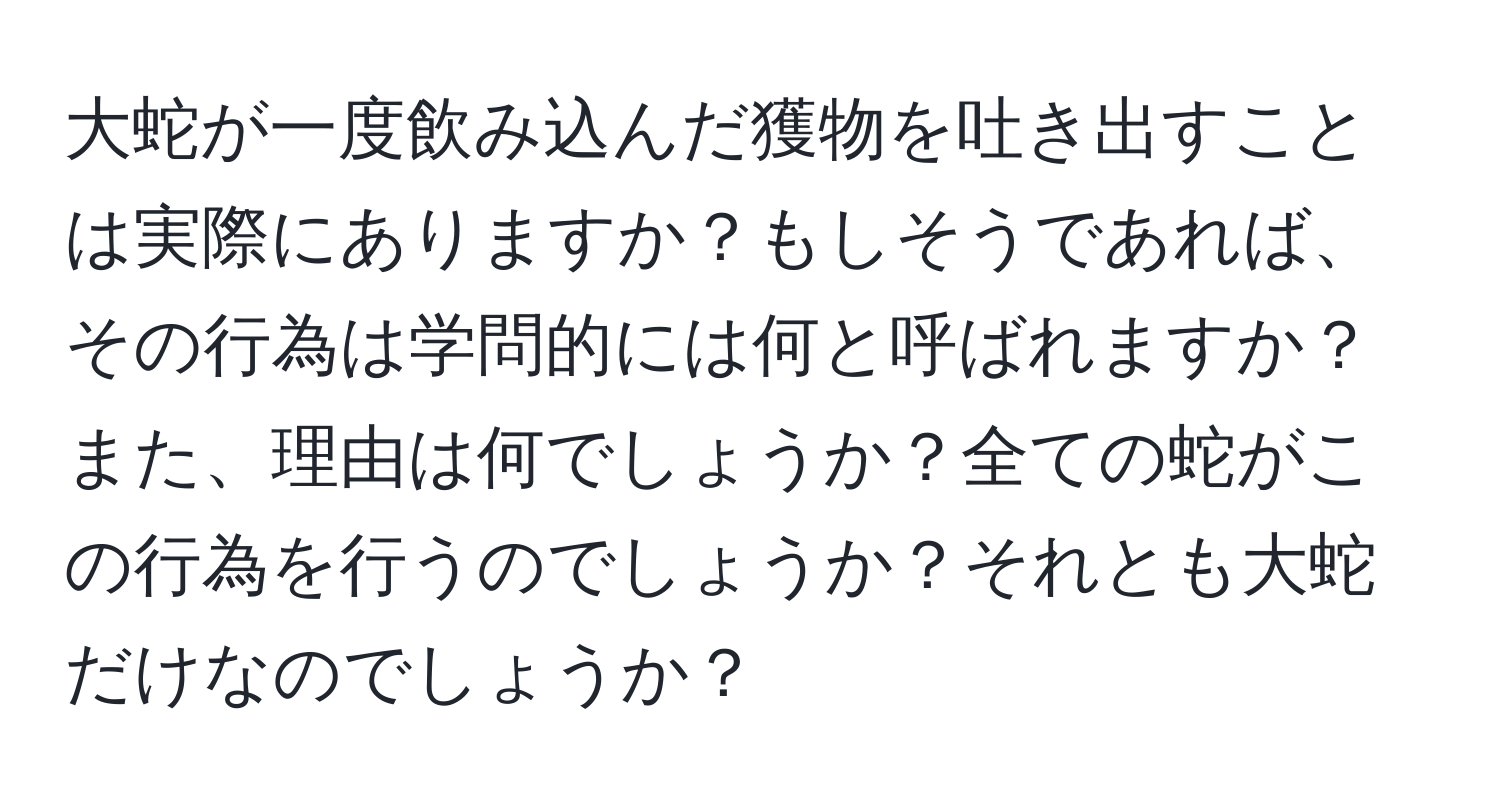 大蛇が一度飲み込んだ獲物を吐き出すことは実際にありますか？もしそうであれば、その行為は学問的には何と呼ばれますか？また、理由は何でしょうか？全ての蛇がこの行為を行うのでしょうか？それとも大蛇だけなのでしょうか？