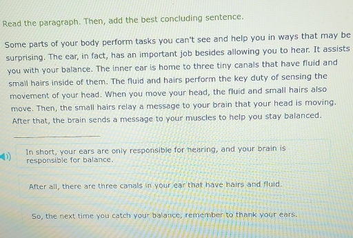 Read the paragraph. Then, add the best concluding sentence. 
Some parts of your body perform tasks you can't see and help you in ways that may be 
surprising. The ear, in fact, has an important job besides allowing you to hear. It assists 
you with your balance. The inner ear is home to three tiny canals that have fluid and 
smail hairs inside of them. The fluid and hairs perform the key duty of sensing the 
movement of your head. When you move your head, the fluid and small hairs also 
move. Then, the small hairs relay a message to your brain that your head is moving. 
After that, the brain sends a message to your muscles to help you stay balanced. 
_ 
In short, your ears are only responsible for hearing, and your brain is 
responsible for balance. 
After all, there are three canals in your ear that have hairs and fluid. 
So, the next time you catch your balance, remember to thank your ears.