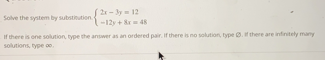 Solve the system by substitution beginarrayl 2x-3y=12 -12y+8x=48endarray.
If there is one solution, type the answer as an ordered pair. If there is no solution, type Ø. If there are infinitely many
solutions, type œ.