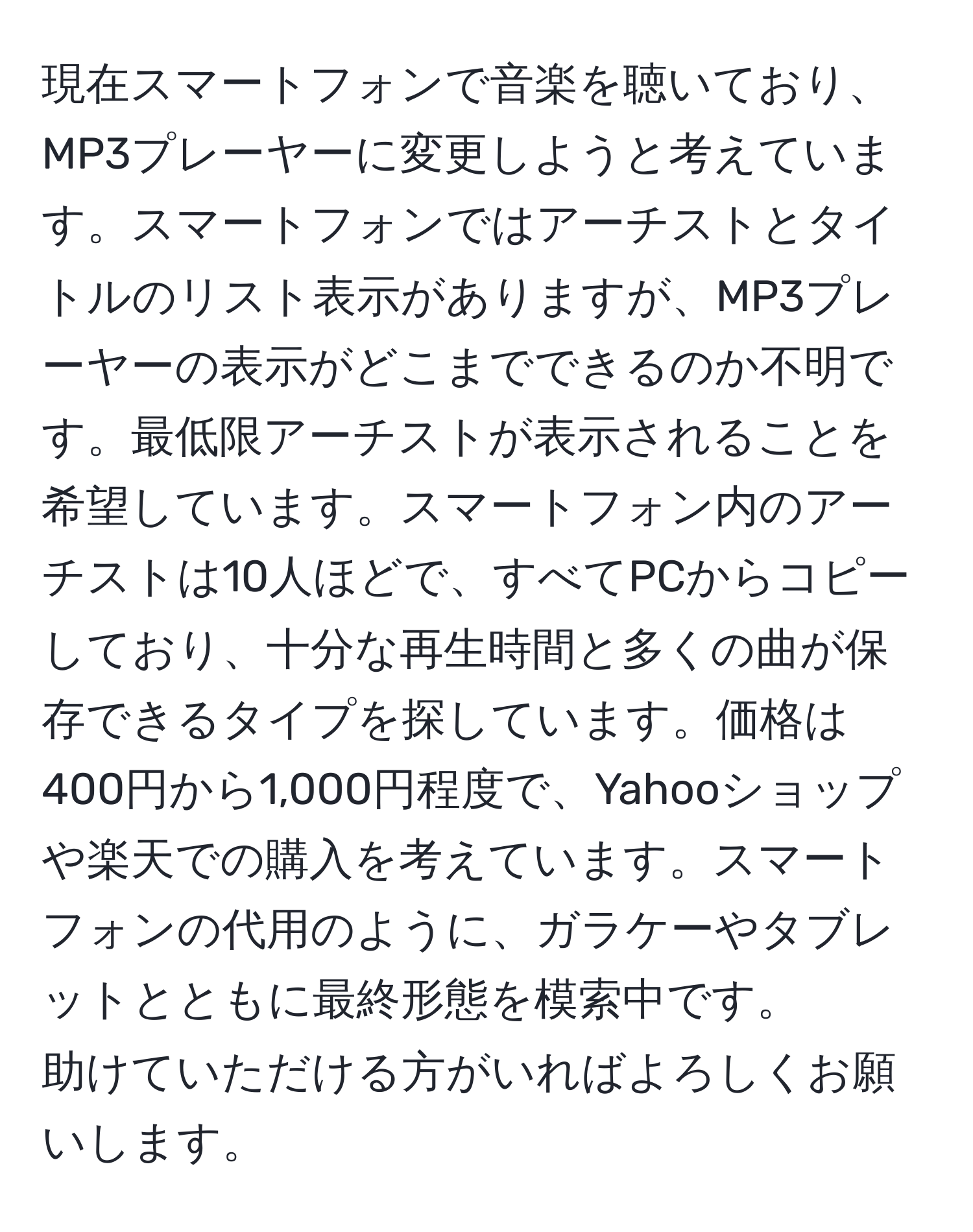 現在スマートフォンで音楽を聴いており、MP3プレーヤーに変更しようと考えています。スマートフォンではアーチストとタイトルのリスト表示がありますが、MP3プレーヤーの表示がどこまでできるのか不明です。最低限アーチストが表示されることを希望しています。スマートフォン内のアーチストは10人ほどで、すべてPCからコピーしており、十分な再生時間と多くの曲が保存できるタイプを探しています。価格は400円から1,000円程度で、Yahooショップや楽天での購入を考えています。スマートフォンの代用のように、ガラケーやタブレットとともに最終形態を模索中です。  
助けていただける方がいればよろしくお願いします。