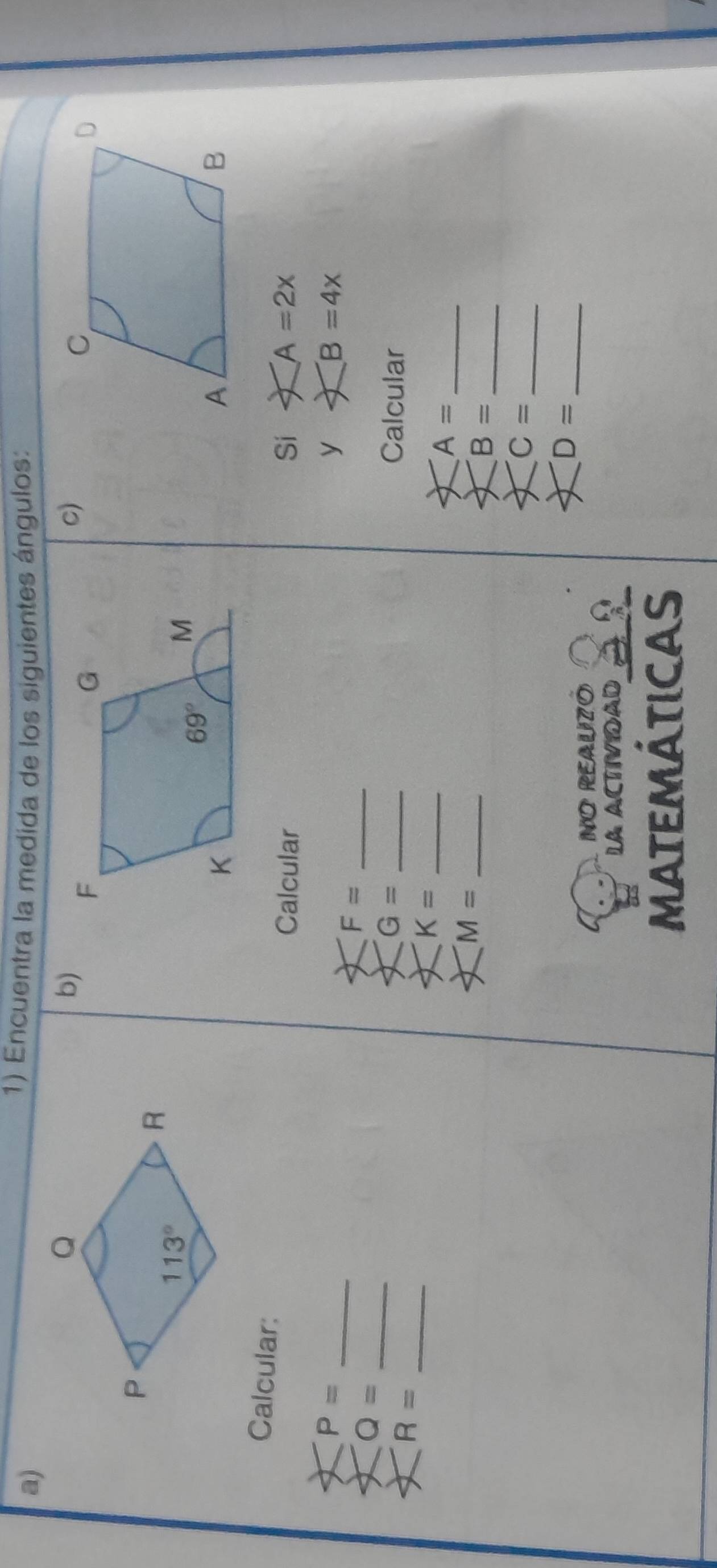 Encuentra la medida de los siguientes ángulos:
b)
c)
Calcular:
Calcular Si ∠ A=2x
_ P=
y ∠ B=4x
_ Q=
_ F=
G= _Calcular
_ R=
_ K=
A= _
M= _
B= _
C= _
_ D=
NO REAUZó
LA ACTIVIOAD 32
MAtEmátIcas