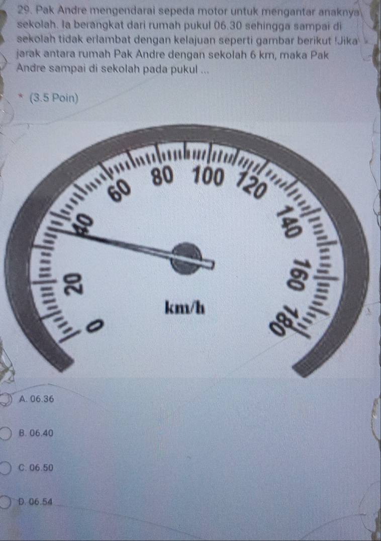 Pak Andre mengendarai sepeda motor untuk mengantar anaknya
sekolah. la berangkat dari rumah pukul 06.30 sehingga sampai di
sekolah tidak erlambat dengan kelajuan seperti gambar berikut !Jika 
jarak antara rumah Pak Andre dengan sekolah 6 km, maka Pak
Andre sampai di sekolah pada pukul ...
(3.5 Poin)
A. 06.36
B. 06.40
C. 06.50
D. 06.54