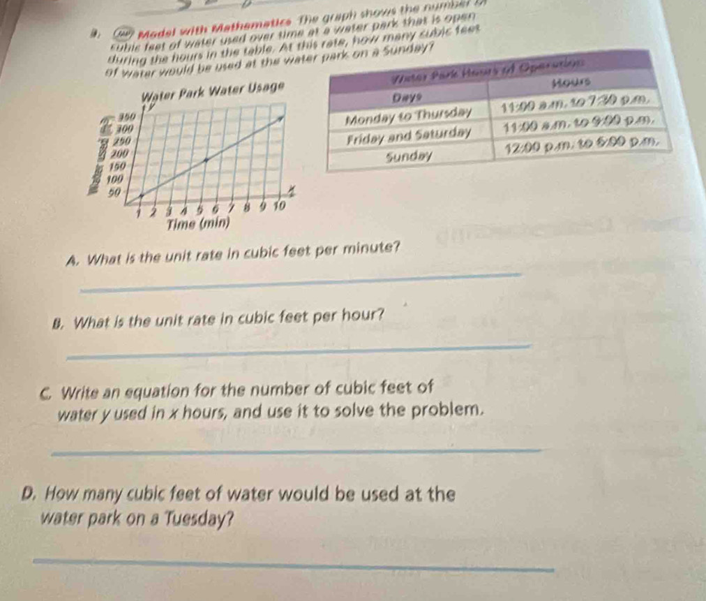 Cun Madel with Mathematice. The graph shows the number i 
subic feet of water used over time at a water park that is open 
during the hours in the table. At w many subic feet
of water would be used at the wa
k Water Usage
Time (min)
_
A. What is the unit rate in cubic feet per minute?
B. What is the unit rate in cubic feet per hour?
_
C. Write an equation for the number of cubic feet of
water y used in x hours, and use it to solve the problem.
_
D. How many cubic feet of water would be used at the
water park on a Tuesday?
_