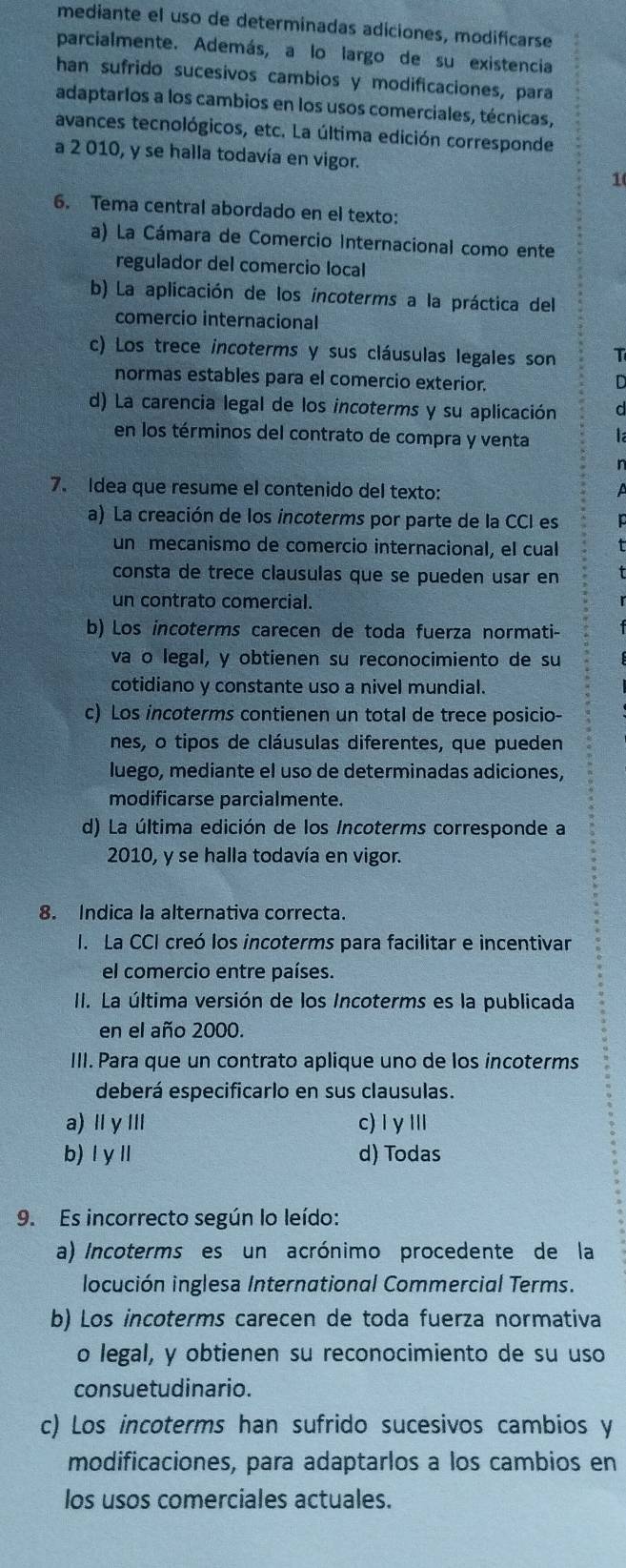 mediante el uso de determinadas adiciones, modificarse
parcialmente. Además, a lo largo de su existencia
han sufrido sucesivos cambios y modificaciones, para
adaptarlos a los cambios en los usos comerciales, técnicas,
avances tecnológicos, etc. La última edición corresponde
a 2 010, y se halla todavía en vigor.
1
6. Tema central abordado en el texto:
a) La Cámara de Comercio Internacional como ente
regulador del comercio local
b) La aplicación de los íncoterms a la práctica del
comercio internacional
c) Los trece incoterms y sus cláusulas legales son T
normas estables para el comercio exterior.
D
d) La carencia legal de los incoterms y su aplicación d
en los términos del contrato de compra y venta la
n
7. Idea que resume el contenido del texto: a
a) La creación de los incoterms por parte de la CCI es
un mecanismo de comercio internacional, el cual
consta de trece clausulas que se pueden usar en
un contrato comercial.
b) Los incoterms carecen de toda fuerza normati-
va o legal, y obtienen su reconocimiento de su
cotidiano y constante uso a nivel mundial.
c) Los incoterms contienen un total de trece posicio-
nes, o tipos de cláusulas diferentes, que pueden
luego, mediante el uso de determinadas adiciones,
modificarse parcialmente.
d) La última edición de los Incoterms corresponde a
2010, y se halla todavía en vigor.
8. Indica la alternativa correcta.
I. La CCI creó los incoterms para facilitar e incentivar
el comercio entre países.
II. La última versión de los Incoterms es la publicada
en el año 2000.
III. Para que un contrato aplique uno de los incoterms
deberá especificarlo en sus clausulas.
a) ⅡγⅢ c)I γⅢI
b) l yⅡ d) Todas
9. Es incorrecto según lo leído:
a) Incoterms es un acrónimo procedente de la
locución inglesa International Commercial Terms.
b) Los incoterms carecen de toda fuerza normativa
o legal, y obtienen su reconocimiento de su uso
consuetudinario.
c) Los incoterms han sufrido sucesivos cambios y
modificaciones, para adaptarlos a los cambios en
los usos comerciales actuales.